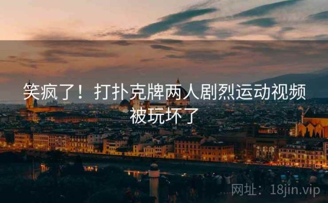 笑疯了！打扑克牌两人剧烈运动视频被玩坏了