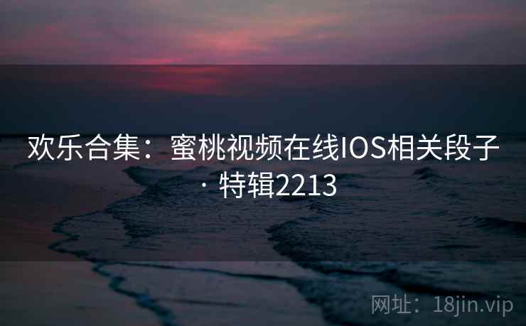 欢乐合集：蜜桃视频在线IOS相关段子 · 特辑2213