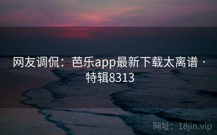 网友调侃：芭乐app最新下载太离谱 · 特辑8313
