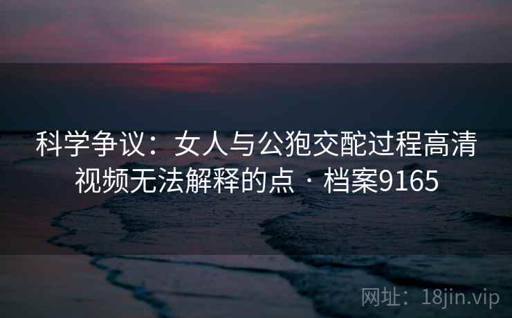 科学争议：女人与公狍交酡过程高清视频无法解释的点 · 档案9165