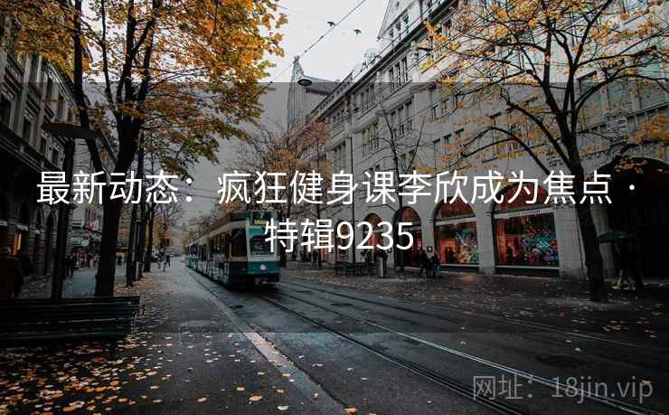 最新动态：疯狂健身课李欣成为焦点 · 特辑9235