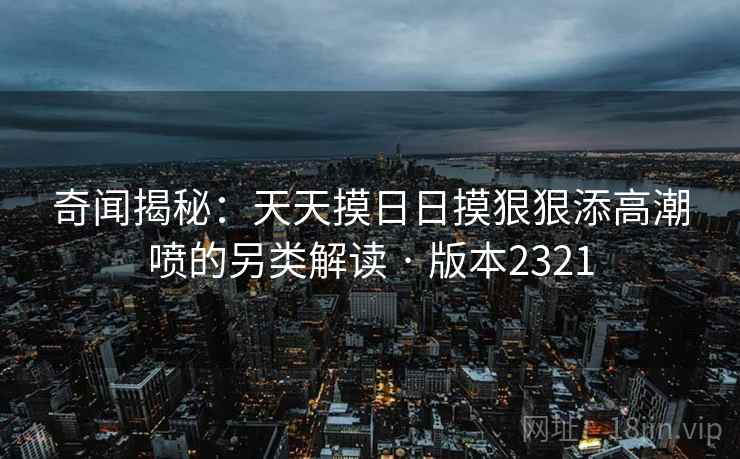 奇闻揭秘：天天摸日日摸狠狠添高潮喷的另类解读 · 版本2321