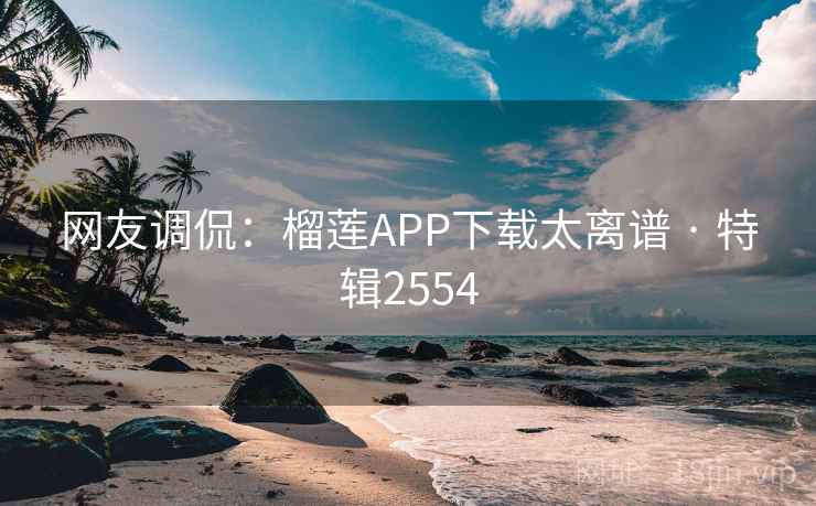 网友调侃：榴莲APP下载太离谱 · 特辑2554