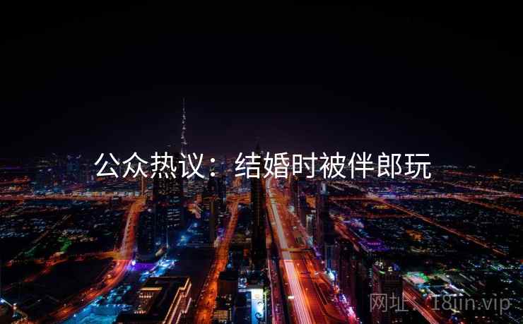 公众热议：结婚时被伴郎玩