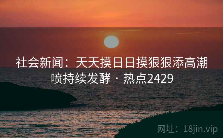 社会新闻：天天摸日日摸狠狠添高潮喷持续发酵 · 热点2429