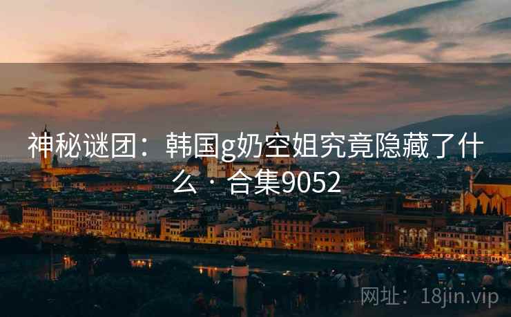 神秘谜团：韩国g奶空姐究竟隐藏了什么 · 合集9052